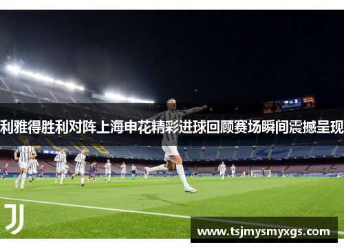 利雅得胜利对阵上海申花精彩进球回顾赛场瞬间震撼呈现